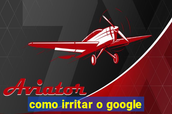 como irritar o google