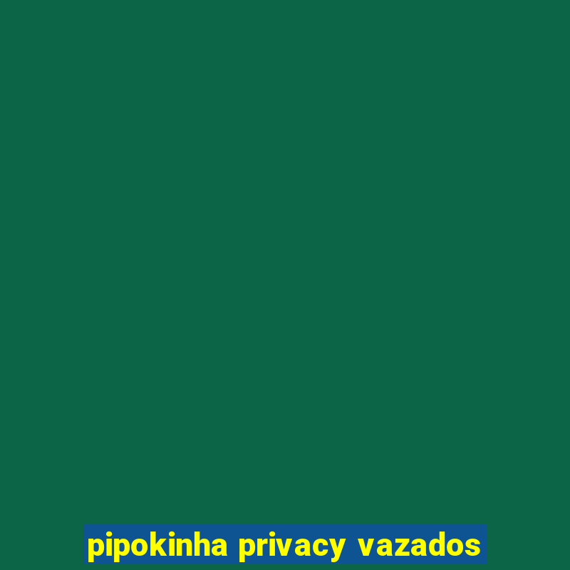 pipokinha privacy vazados