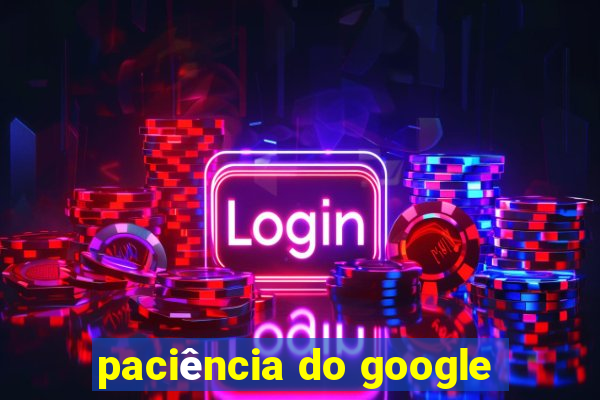 paciência do google