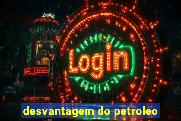 desvantagem do petroleo